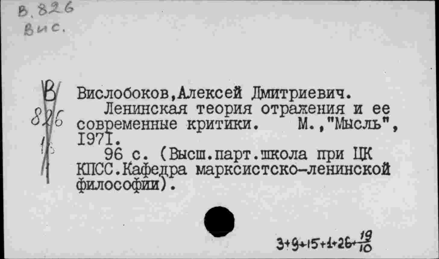 ﻿в.££6
3 Вислобоков,Алексей Дмитриевич.
о X Ленинская теория отражения и ее <М° современные критики. М.,"Мысль" /' 1971.
' ->	96 с. (Высш.парт.школа при ЦК
КПСС.Кафедра марксистско-ленинской философии).
